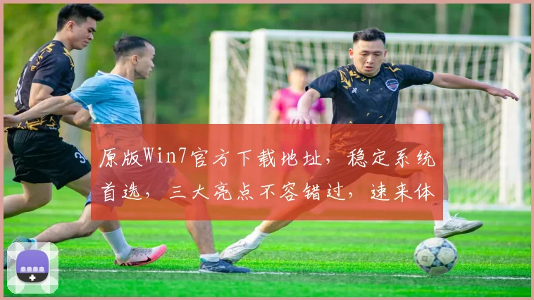 原版Win7官方下载地址，稳定系统首选，三大亮点不容错过，速来体验