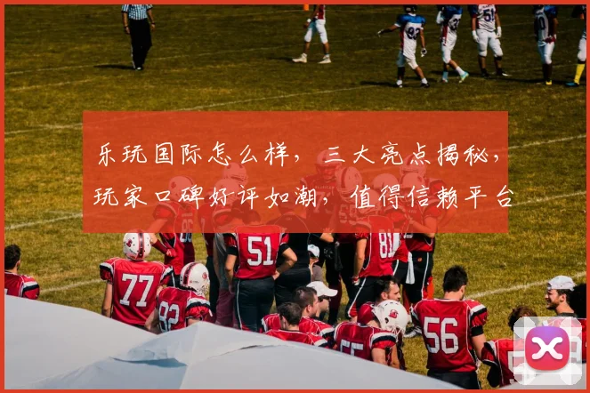 乐玩国际怎么样，三大亮点揭秘，玩家口碑好评如潮，值得信赖平台