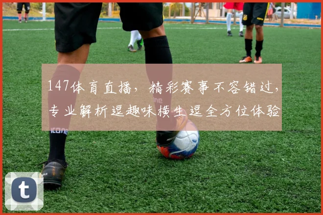 147体育直播，精彩赛事不容错过，专业解析逗趣味横生逗全方位体验