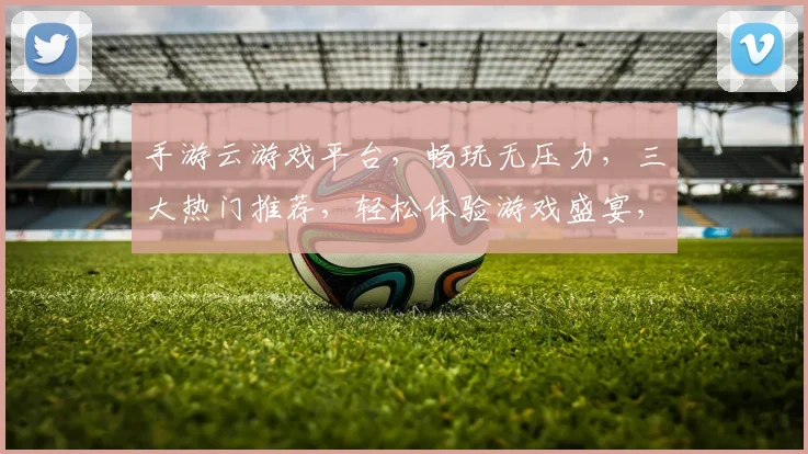 手游云游戏平台，畅玩无压力，三大热门推荐，轻松体验游戏盛宴，快快来体验吧